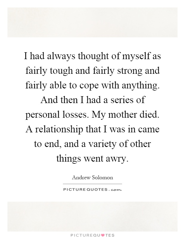 I had always thought of myself as fairly tough and fairly strong and fairly able to cope with anything. And then I had a series of personal losses. My mother died. A relationship that I was in came to end, and a variety of other things went awry Picture Quote #1