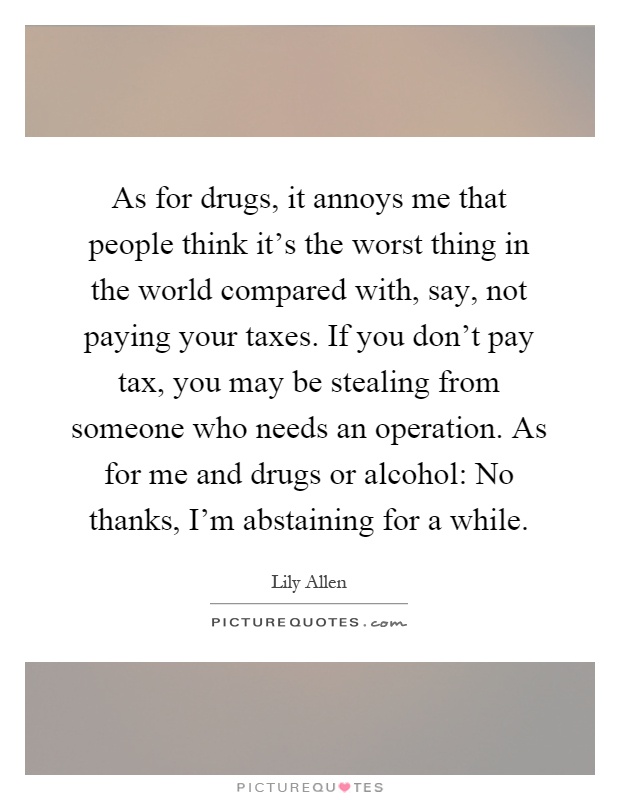 As for drugs, it annoys me that people think it’s the worst thing in the world compared with, say, not paying your taxes. If you don’t pay tax, you may be stealing from someone who needs an operation. As for me and drugs or alcohol: No thanks, I’m abstaining for a while Picture Quote #1