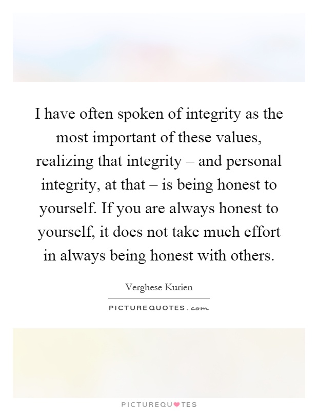 I have often spoken of integrity as the most important of these values, realizing that integrity – and personal integrity, at that – is being honest to yourself. If you are always honest to yourself, it does not take much effort in always being honest with others Picture Quote #1