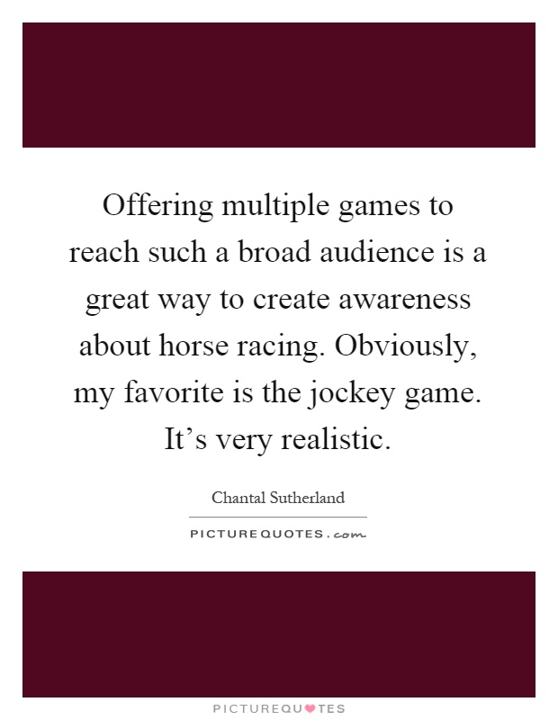 Offering multiple games to reach such a broad audience is a great way to create awareness about horse racing. Obviously, my favorite is the jockey game. It’s very realistic Picture Quote #1