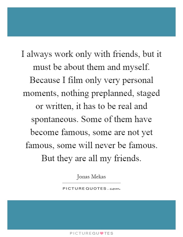 I always work only with friends, but it must be about them and myself. Because I film only very personal moments, nothing preplanned, staged or written, it has to be real and spontaneous. Some of them have become famous, some are not yet famous, some will never be famous. But they are all my friends Picture Quote #1