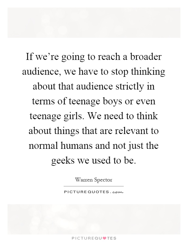 If we’re going to reach a broader audience, we have to stop thinking about that audience strictly in terms of teenage boys or even teenage girls. We need to think about things that are relevant to normal humans and not just the geeks we used to be Picture Quote #1