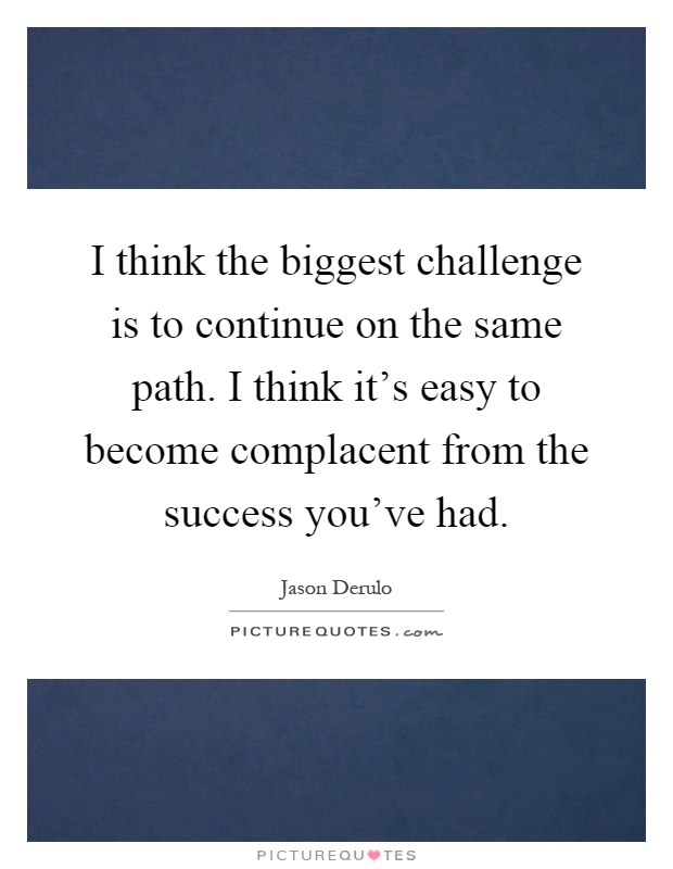 I think the biggest challenge is to continue on the same path. I think it's easy to become complacent from the success you've had Picture Quote #1