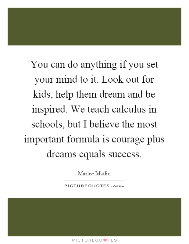 You can do anything if you set your mind to it. Look out for kids, help them dream and be inspired. We teach calculus in schools, but I believe the most important formula is courage plus dreams equals success Picture Quote #1