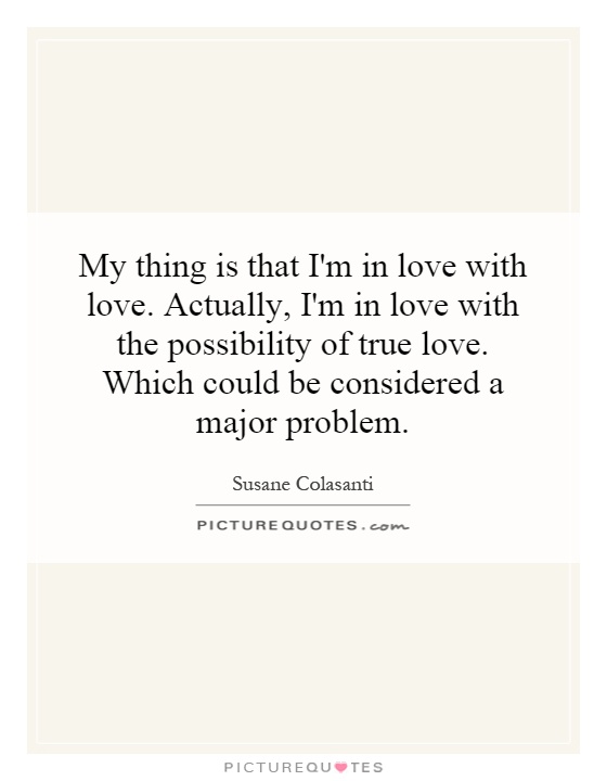 My thing is that I'm in love with love. Actually, I'm in love with the possibility of true love. Which could be considered a major problem Picture Quote #1
