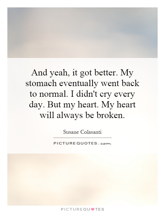 And yeah, it got better. My stomach eventually went back to normal. I didn't cry every day. But my heart. My heart will always be broken Picture Quote #1