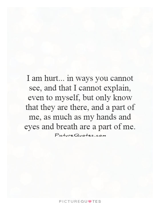 I am hurt... in ways you cannot see, and that I cannot explain, even to myself, but only know that they are there, and a part of me, as much as my hands and eyes and breath are a part of me Picture Quote #1