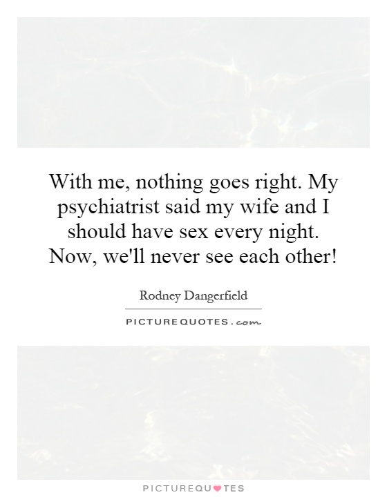 With me, nothing goes right. My psychiatrist said my wife and I should have sex every night. Now, we'll never see each other! Picture Quote #1