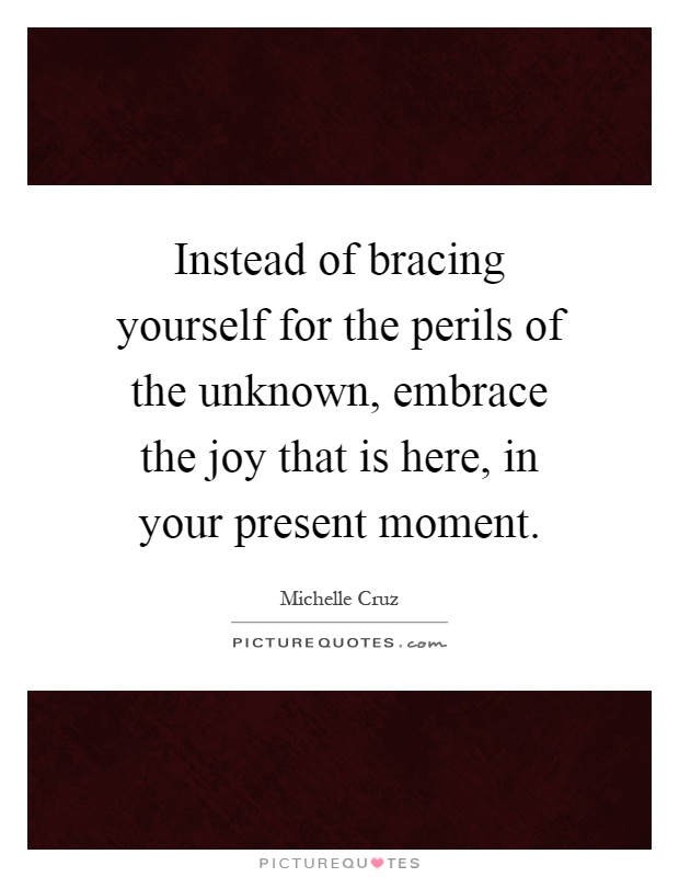 Instead of bracing yourself for the perils of the unknown, embrace the joy that is here, in your present moment Picture Quote #1