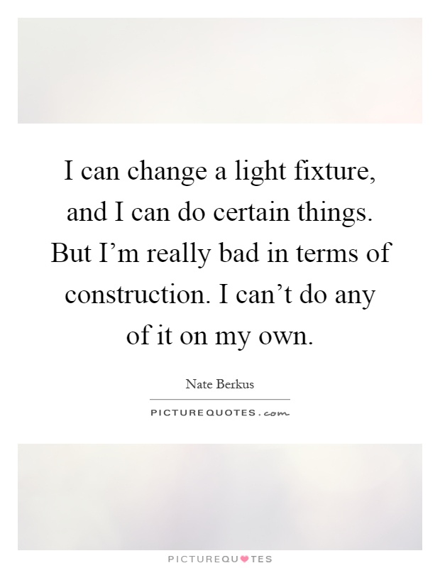 I can change a light fixture, and I can do certain things. But I’m really bad in terms of construction. I can’t do any of it on my own Picture Quote #1