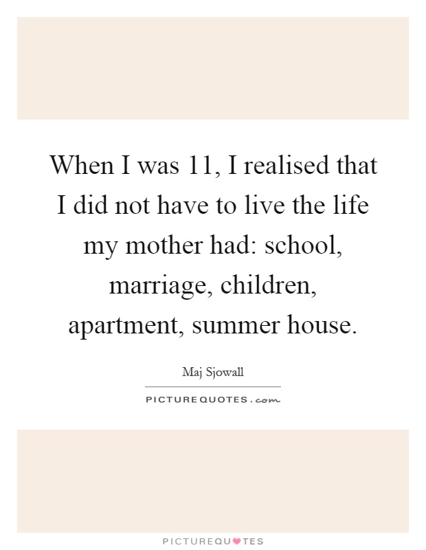 When I was 11, I realised that I did not have to live the life my mother had: school, marriage, children, apartment, summer house Picture Quote #1