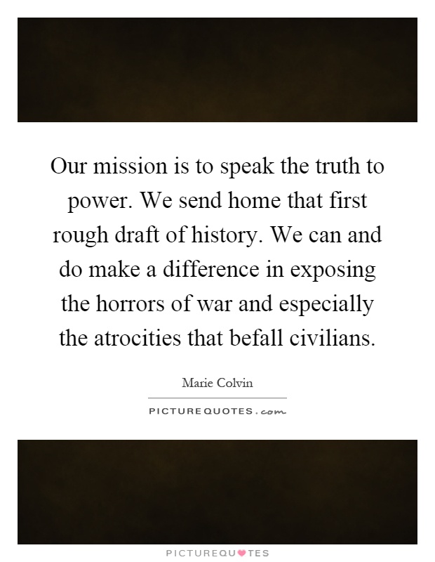 Our mission is to speak the truth to power. We send home that first rough draft of history. We can and do make a difference in exposing the horrors of war and especially the atrocities that befall civilians Picture Quote #1