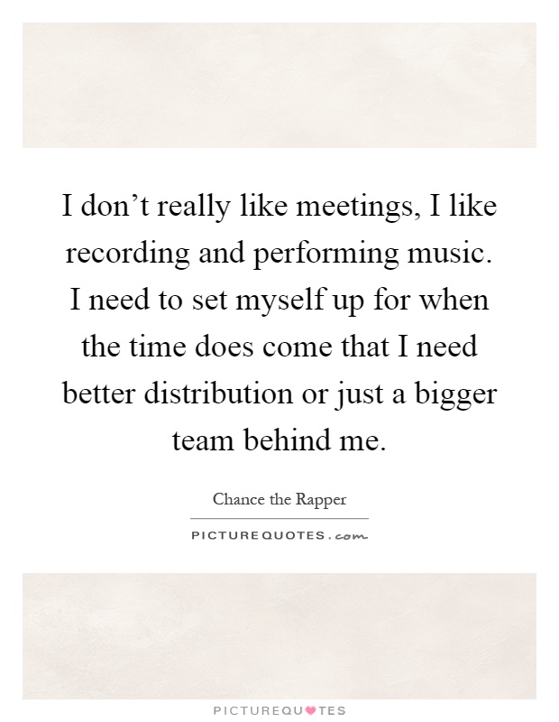 I don’t really like meetings, I like recording and performing music. I need to set myself up for when the time does come that I need better distribution or just a bigger team behind me Picture Quote #1