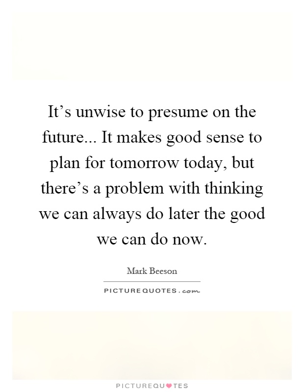 It’s unwise to presume on the future... It makes good sense to plan for tomorrow today, but there’s a problem with thinking we can always do later the good we can do now Picture Quote #1