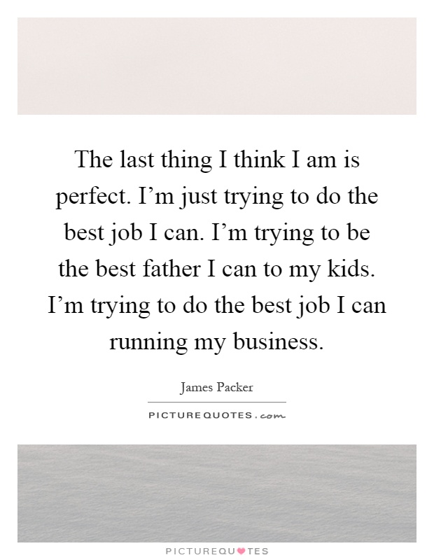 The last thing I think I am is perfect. I’m just trying to do the best job I can. I’m trying to be the best father I can to my kids. I’m trying to do the best job I can running my business Picture Quote #1