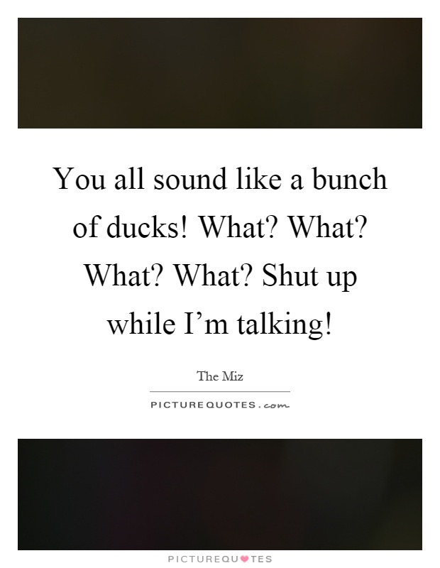 You all sound like a bunch of ducks! What? What? What? What? Shut up while I’m talking! Picture Quote #1