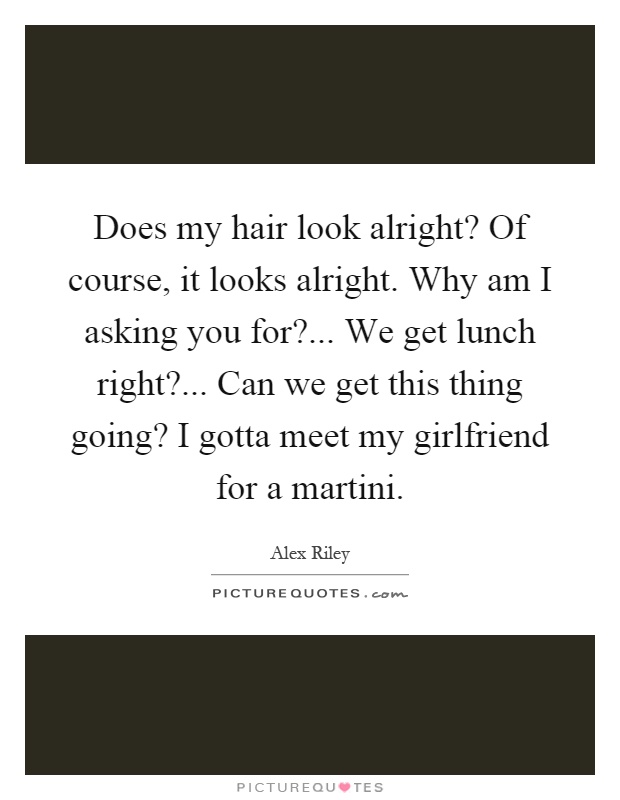Does my hair look alright? Of course, it looks alright. Why am I asking you for?... We get lunch right?... Can we get this thing going? I gotta meet my girlfriend for a martini Picture Quote #1