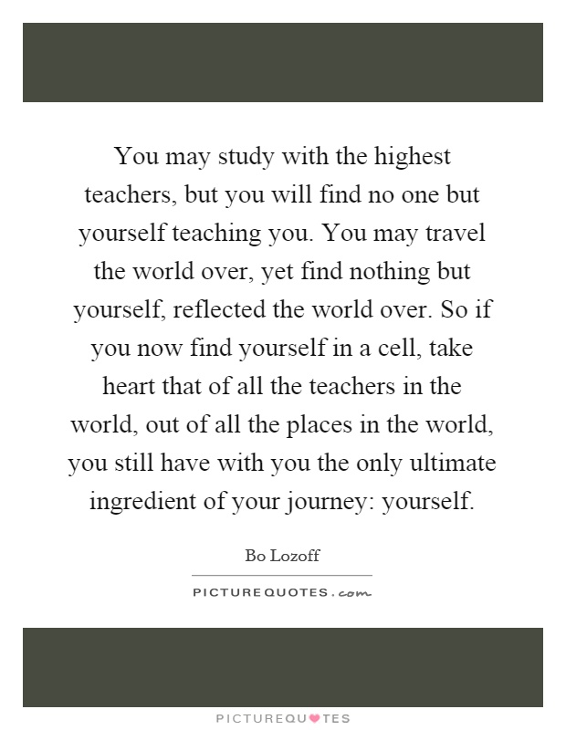 You may study with the highest teachers, but you will find no one but yourself teaching you. You may travel the world over, yet find nothing but yourself, reflected the world over. So if you now find yourself in a cell, take heart that of all the teachers in the world, out of all the places in the world, you still have with you the only ultimate ingredient of your journey: yourself Picture Quote #1