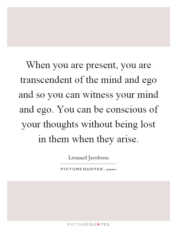 When you are present, you are transcendent of the mind and ego and so you can witness your mind and ego. You can be conscious of your thoughts without being lost in them when they arise Picture Quote #1