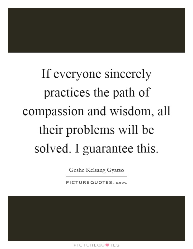 If everyone sincerely practices the path of compassion and wisdom, all their problems will be solved. I guarantee this Picture Quote #1