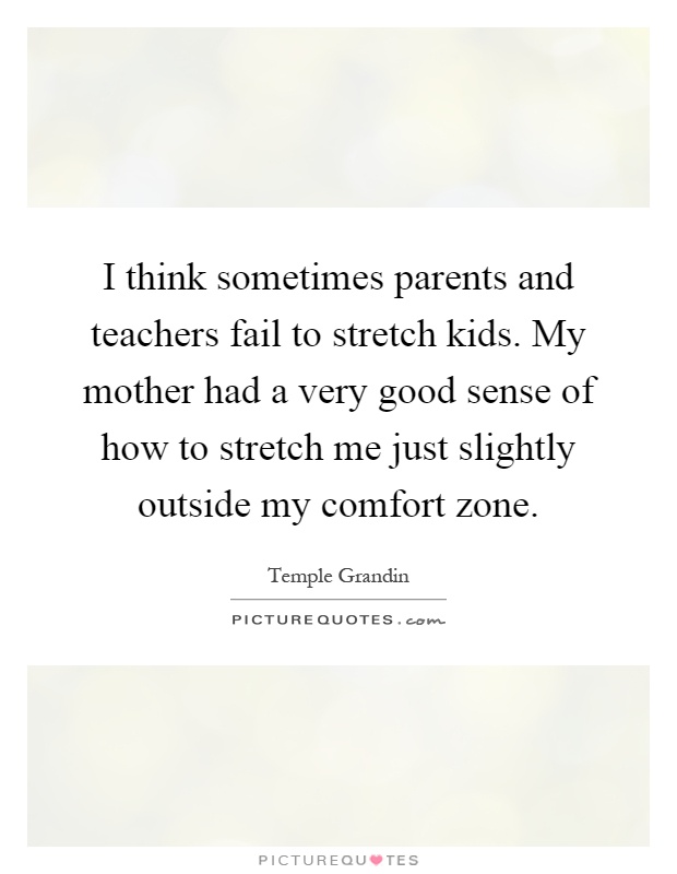 I think sometimes parents and teachers fail to stretch kids. My mother had a very good sense of how to stretch me just slightly outside my comfort zone Picture Quote #1