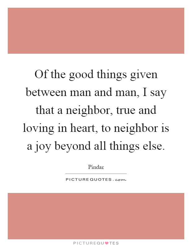 Of the good things given between man and man, I say that a neighbor, true and loving in heart, to neighbor is a joy beyond all things else Picture Quote #1