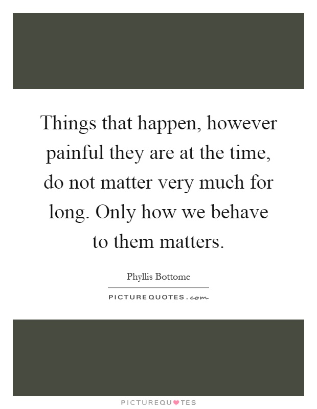 Things that happen, however painful they are at the time, do not matter very much for long. Only how we behave to them matters Picture Quote #1