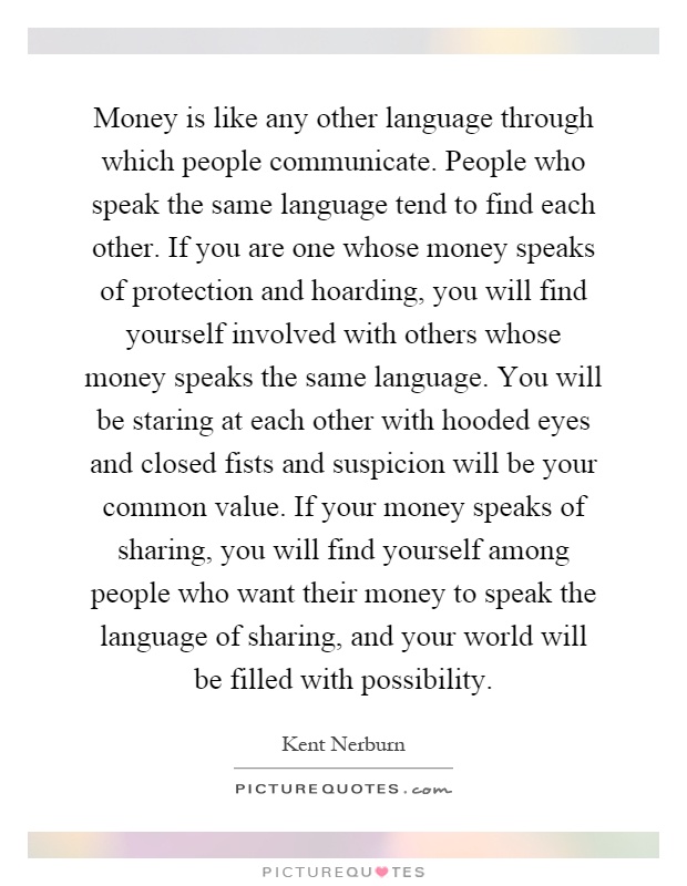 Money is like any other language through which people communicate. People who speak the same language tend to find each other. If you are one whose money speaks of protection and hoarding, you will find yourself involved with others whose money speaks the same language. You will be staring at each other with hooded eyes and closed fists and suspicion will be your common value. If your money speaks of sharing, you will find yourself among people who want their money to speak the language of sharing, and your world will be filled with possibility Picture Quote #1