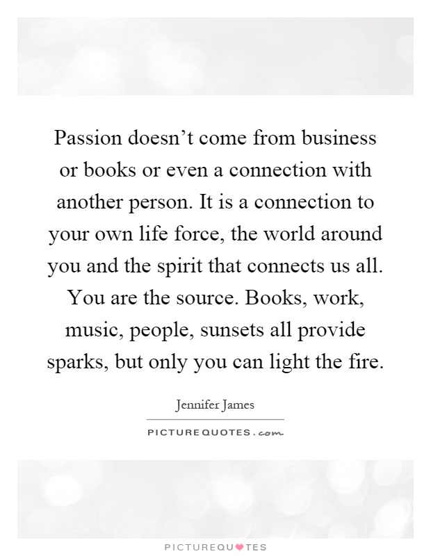 Passion doesn’t come from business or books or even a connection with another person. It is a connection to your own life force, the world around you and the spirit that connects us all. You are the source. Books, work, music, people, sunsets all provide sparks, but only you can light the fire Picture Quote #1