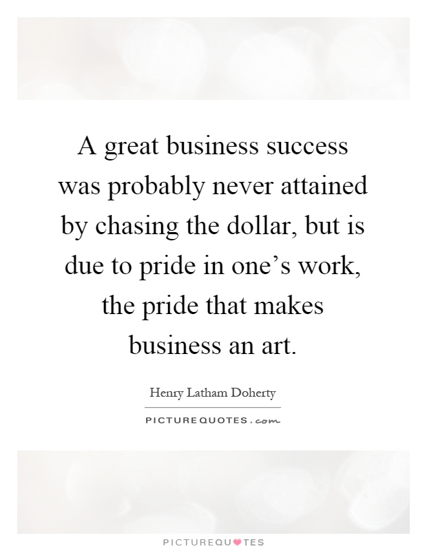 A great business success was probably never attained by chasing the dollar, but is due to pride in one’s work, the pride that makes business an art Picture Quote #1