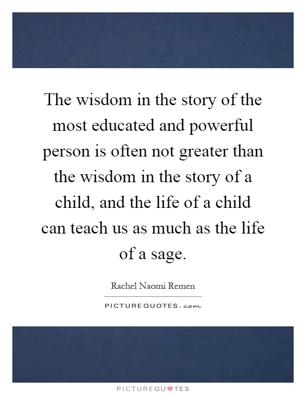 The wisdom in the story of the most educated and powerful person is often not greater than the wisdom in the story of a child, and the life of a child can teach us as much as the life of a sage Picture Quote #1