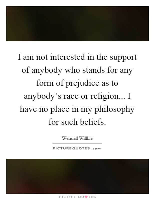 I am not interested in the support of anybody who stands for any form of prejudice as to anybody’s race or religion... I have no place in my philosophy for such beliefs Picture Quote #1