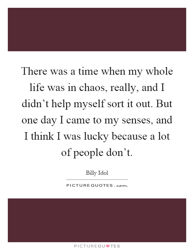 There was a time when my whole life was in chaos, really, and I didn’t help myself sort it out. But one day I came to my senses, and I think I was lucky because a lot of people don’t Picture Quote #1