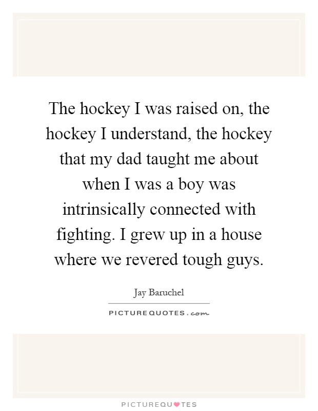 The hockey I was raised on, the hockey I understand, the hockey that my dad taught me about when I was a boy was intrinsically connected with fighting. I grew up in a house where we revered tough guys Picture Quote #1