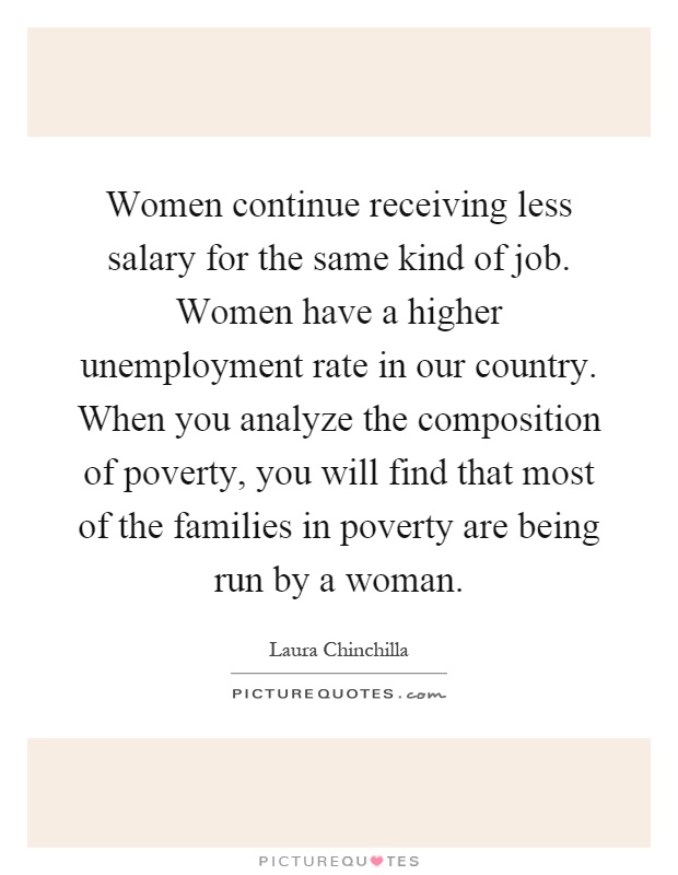 Women continue receiving less salary for the same kind of job. Women have a higher unemployment rate in our country. When you analyze the composition of poverty, you will find that most of the families in poverty are being run by a woman Picture Quote #1