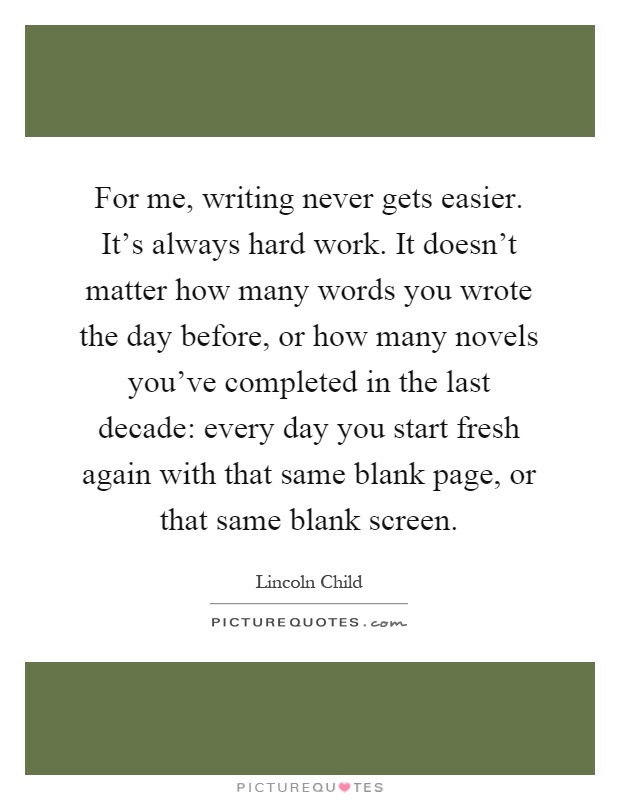 For me, writing never gets easier. It's always hard work. It doesn't matter how many words you wrote the day before, or how many novels you've completed in the last decade: every day you start fresh again with that same blank page, or that same blank screen Picture Quote #1