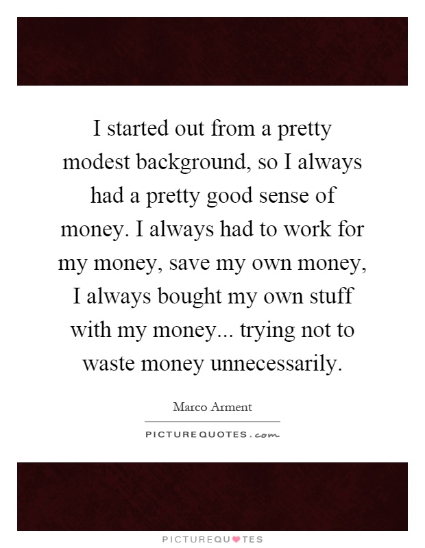 I started out from a pretty modest background, so I always had a pretty good sense of money. I always had to work for my money, save my own money, I always bought my own stuff with my money... trying not to waste money unnecessarily Picture Quote #1