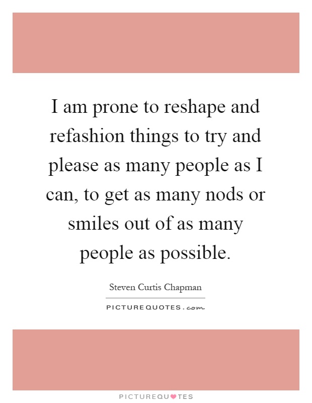 I am prone to reshape and refashion things to try and please as many people as I can, to get as many nods or smiles out of as many people as possible Picture Quote #1