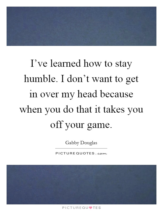 I’ve learned how to stay humble. I don’t want to get in over my head because when you do that it takes you off your game Picture Quote #1