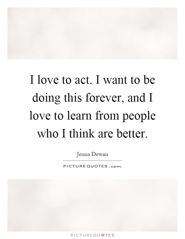 I love to act. I want to be doing this forever, and I love to learn from people who I think are better Picture Quote #1