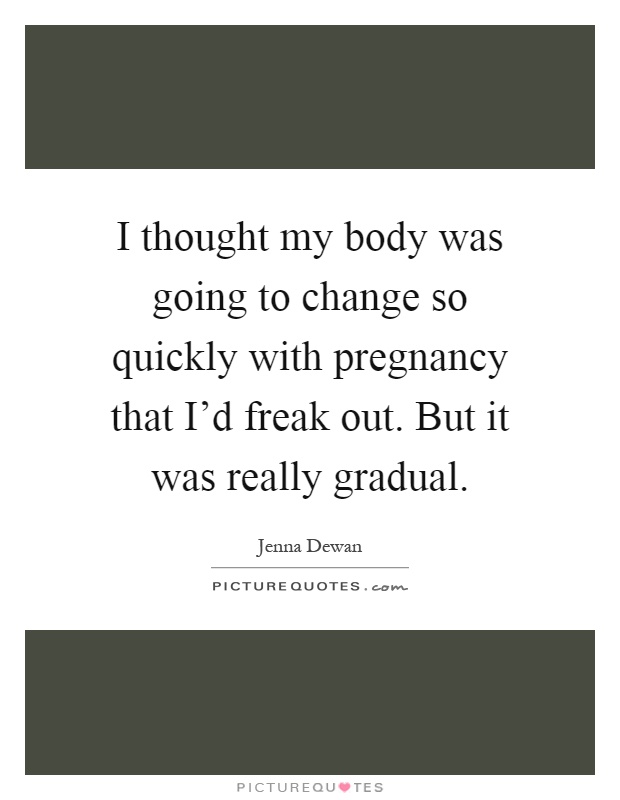 I thought my body was going to change so quickly with pregnancy that I’d freak out. But it was really gradual Picture Quote #1