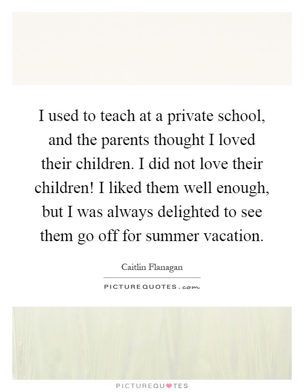 I used to teach at a private school, and the parents thought I loved their children. I did not love their children! I liked them well enough, but I was always delighted to see them go off for summer vacation Picture Quote #1
