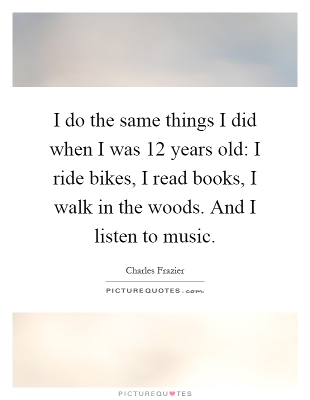 I do the same things I did when I was 12 years old: I ride bikes, I read books, I walk in the woods. And I listen to music Picture Quote #1