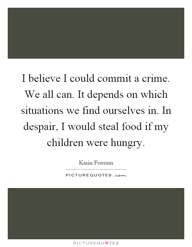 I believe I could commit a crime. We all can. It depends on which situations we find ourselves in. In despair, I would steal food if my children were hungry Picture Quote #1