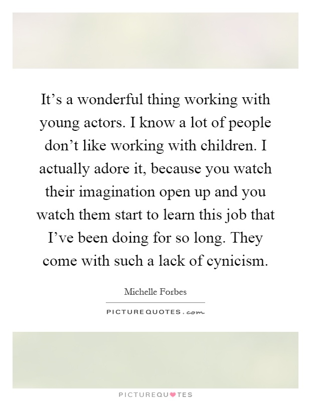 It’s a wonderful thing working with young actors. I know a lot of people don’t like working with children. I actually adore it, because you watch their imagination open up and you watch them start to learn this job that I’ve been doing for so long. They come with such a lack of cynicism Picture Quote #1