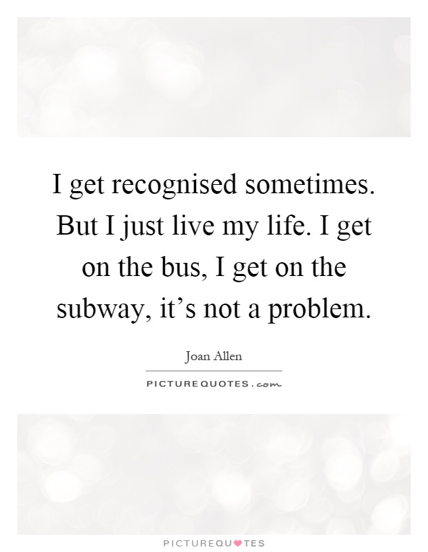 I get recognised sometimes. But I just live my life. I get on the bus, I get on the subway, it’s not a problem Picture Quote #1