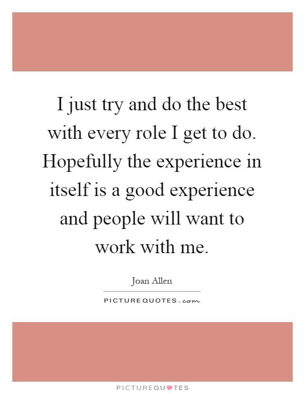 I just try and do the best with every role I get to do. Hopefully the experience in itself is a good experience and people will want to work with me Picture Quote #1