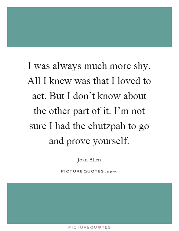 I was always much more shy. All I knew was that I loved to act. But I don't know about the other part of it. I'm not sure I had the chutzpah to go and prove yourself Picture Quote #1
