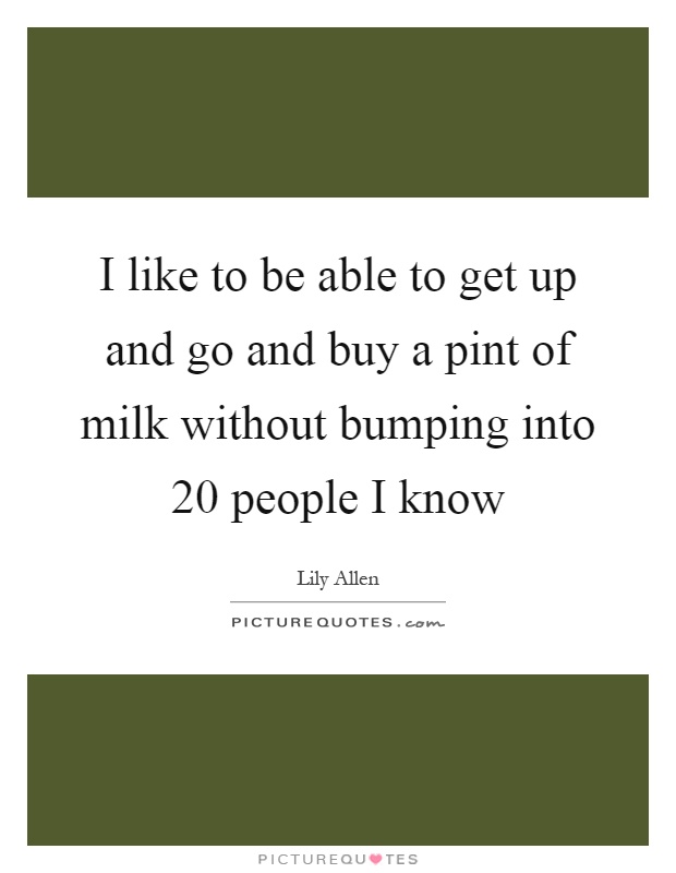 I like to be able to get up and go and buy a pint of milk without bumping into 20 people I know Picture Quote #1