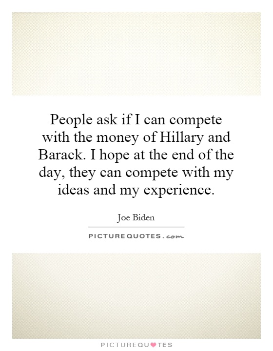 People ask if I can compete with the money of Hillary and Barack. I hope at the end of the day, they can compete with my ideas and my experience Picture Quote #1